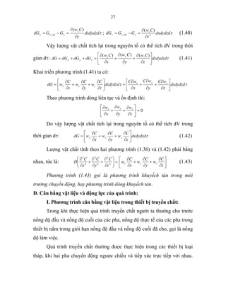 27
τdxdydzd
y
Cw
GGdG
y
ydyyy
∂
∂
=−= +
)(
; τdxdydzd
z
Cw
GGdG z
zdzzz 2
)(
∂
∂
=−= + (1.40)
Vậy lượng vật chất tích lại trong nguyên tố có thể tích dV trong thời
gian dτ: τdxdydzd
z
Cw
y
Cw
x
Cw
dGdGdGdG zyx
zyx ⎥
⎦
⎤
⎢
⎣
⎡
∂
∂
+
∂
∂
+
∂
∂
=++=
)()()(
(1.41)
Khai triển phương trình (1.41) ta có:
ττ dxdydzd
z
wC
y
wC
x
wC
dxdydzd
z
C
w
y
C
w
x
C
wdG zyx
zyx ⎥
⎦
⎤
⎢
⎣
⎡
∂
∂
+
∂
∂
+
∂
∂
+⎥
⎦
⎤
⎢
⎣
⎡
∂
∂
+
∂
∂
+
∂
∂
=
Theo phương trình dòng liên tục và ổn định thì:
0=⎥
⎦
⎤
⎢
⎣
⎡
∂
∂
+
∂
∂
+
∂
∂
z
w
y
w
x
w zyx
Do vậy lượng vật chất tích lại trong nguyên tố có thể tích dV trong
thời gian dτ: τdxdydzd
z
C
w
y
C
w
x
C
wdG zyx ⎥
⎦
⎤
⎢
⎣
⎡
∂
∂
+
∂
∂
+
∂
∂
= (1.42)
Lượng vật chất tính theo hai phương trình (1.36) và (1.42) phải bằng
nhau, tức là: =⎟⎟
⎠
⎞
⎜⎜
⎝
⎛
∂
∂
+
∂
∂
+
∂
∂
2
2
2
2
2
2
z
C
y
C
x
C
D ⎥
⎦
⎤
⎢
⎣
⎡
∂
∂
+
∂
∂
+
∂
∂
z
C
w
y
C
w
x
C
w zyx (1.43)
Phương trình (1.43) gọi là phương trình khuyếch tán trong môi
trường chuyển động, hay phương trình dòng khuyếch tán.
D. Cân bằng vật liệu và động lực của quá trình:
I. Phương trình cân bằng vật liệu trong thiết bị truyền chất:
Trong khi thực hiện quá trình truyền chất người ta thường cho trước
nồng độ đầu và nồng độ cuối của các pha, nồng độ thực tế của các pha trong
thiết bị nằm trong giới hạn nồng độ đầu và nồng độ cuối đã cho, gọi là nồng
độ làm việc.
Quá trình truyền chất thường được thực hiện trong các thiết bị loại
tháp, khi hai pha chuyển động ngược chiều và tiếp xúc trực tiếp với nhau.
 