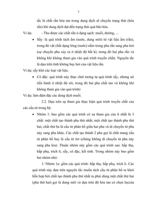 3
tắc là chất rắn hòa tan trong dung dịch sẽ chuyển trạng thái (hóa
rắn) khi dung dịch đạt đến trạng thái quá bão hòa.
Ví dụ: - Thu được các chất rắn ở dạng sạch: muối, đường, ...
• Sấy: là quá trình tách ẩm (nước, dung môi) từ vật liệu ẩm (rắn),
trong đó vật chất dạng lỏng (nước) nằm trong pha rắn sang pha hơi
(sự chuyển pha xảy ra ở nhiệt độ bất kì; trong đó hai pha rắn và
không khí không tham gia vào quá trình truyền chất). Nguyên tắc
là dựa trên tính không bay hơi của vật liệu rắn.
Ví dụ: sấy khô các loại vật liệu.
• Cô đặc: quá trình này thực chát tương tự quá trình sấy, nhưng nó
tiến hành ở nhiệt độ sôi, trong đó hai pha chất tan và không khí
không tham gia vào quá trình)
Ví dụ: làm đậm đặc các dung dịch muối.
2.2. Dựa trên sự tham gia thực hiện quá trình truyền chất của
các cấu tử trong hệ:
• Nhóm 1: bao gồm các quá trình có sự tham gia của ít nhất là 3
chất: một chất tạo thành pha thứ nhất; một chất tạo thành pha thứ
hai; chất thứ ba là cấu tử phân bố giữa hai pha và di chuyển từ pha
này sang pha khác. Các chất tạo thành 2 pha gọi là chất mang cấu
tử phân bố hay là cấu tử trơ (chúng không di chuyển từ pha này
sang pha kia). Thuộc nhóm này gồm các quá trình sau: hấp thụ,
hấp phụ, trích li, sấy, cô đặc, kết tinh. Trong nhóm này bao gồm
hai nhóm nhỏ:
1/ Nhóm 1a: gồm các quá trình: hấp thụ, hấp phụ, trích li. Các
quá trình này dựa trên nguyên tắc muốn tách cấu tử phân bố ra khỏi
hỗn hợp bởi chất tạo thành pha thứ nhất ta phải dùng một chất thứ hai
(pha thứ hai) gọi là dung môi và dựa trên độ hòa tan có chọn lọccủa
 
