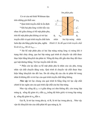 31
bm phân pha
Cơ sở của mô hình Withman dựa
trên những giả thiết sau: y ybg
* Quá trình truyền chất là ổn định x*
* Khi hai pha lỏng và khí tiếo xúc y*
nhau thì giữa chúng có bề mặt phân pha, x
trên bề mặt phân pha không có trở lực φy xbg φx
truyền chất và quá trình truyền chất luôn nhân hai lớp màng nhân
luôn đạt cân bằng giữa hai pha, nghĩa Hình1.8. Sơ đồ quá trình truyền chất
là cứ có ybg1 thì có xbg1, ...
* Sát bề mặt phân pha có hai lớp màng mỏng lỏng và mỏng khí ở
trạng thái chảy dòng, qua hai lớp màng quá trình di chuyển vật chất được
thực hiện bằng khuyếch tán phân tử. Nồng độ thay đổi gần như thay đổi theo
qui luật đường thẳng. Trở lực truyền chất rất lớn.
* Phần còn lại nằm xa bề mặt phân pha là nhân của các pha, trong
nhân vật chất chuyển động xoáy. Quá trình di chuyển vật chất được thực
hiện bằng khuyếch tán đối lưu. Do đó nồng độ của cấu tử phân bố trong
nhân là không đổi và trở lực của quá trình truyền chất bằng không.
Như vậy trở lực chung của quá trình là bằng tổng trở lực cấp chất
chính là lực ngăn cản của quá trình cấp chất của hai lớp màng.
Như vậy nồng độ y, x ở giữa dòng coi như không đổi, còn trong lớp
màng φy nồng độ giảm từ y đến ybg (nồng độ biên giới) và trong lớp màng
φx nồng độ giảm từ xbg đến x.
Gọi Ry là trở lực trong pha φy và Rx là trở lực trong pha φx . Như vậy
vận tốc khuyếch tán của chất phân bố qua màng φy là:
 