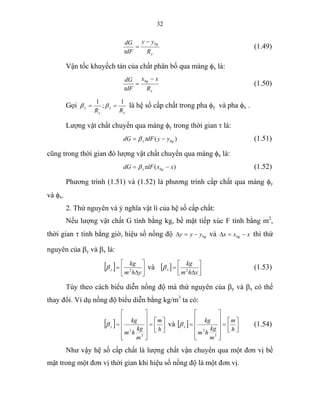 32
y
bg
R
yy
dF
dG −
=
τ
(1.49)
Vận tốc khuyếch tán của chất phân bố qua màng φx là:
x
bg
R
xx
dF
dG −
=
τ
(1.50)
Gọi
x
x
y
y
RR
1
;
1
== ββ là hệ số cấp chất trong pha φy và pha φx .
Lượng vật chất chuyển qua màng φy trong thời gian τ là:
)( bgy yydFdG −= τβ (1.51)
cũng trong thời gian đó lượng vật chất chuyển qua màng φx là:
)( xxdFdG bgx −= τβ (1.52)
Phương trình (1.51) và (1.52) là phương trình cấp chất qua màng φy
và φx.
2. Thứ nguyên và ý nghĩa vật lí của hệ số cấp chất:
Nếu lượng vật chất G tính bằng kg, bề mặt tiếp xúc F tính bằng m2
,
thời gian τ tính bằng giờ, hiệu số nồng độ bgyyy −=∆ và xxx bg −=∆ thì thứ
nguyên của βy và βx là:
[ ] ⎥
⎦
⎤
⎢
⎣
⎡
∆
=
yhm
kg
y 2
β và [ ] ⎥⎦
⎤
⎢⎣
⎡
∆
=
xhm
kg
x 2
β (1.53)
Tùy theo cách biểu diễn nồng độ mà thứ nguyên của βy và βx có thể
thay đổi. Ví dụ nồng độ biểu diễn bằng kg/m3
ta có:
[ ] ⎥⎦
⎤
⎢⎣
⎡
=
⎥
⎥
⎥
⎥
⎦
⎤
⎢
⎢
⎢
⎢
⎣
⎡
=
h
m
m
kg
hm
kg
y
3
2
β và [ ] ⎥⎦
⎤
⎢⎣
⎡
=
⎥
⎥
⎥
⎥
⎦
⎤
⎢
⎢
⎢
⎢
⎣
⎡
=
h
m
m
kg
hm
kg
x
3
2
β (1.54)
Như vậy hệ số cấp chất là lượng chất vận chuyển qua một đơn vị bề
mặt trong một đơn vị thời gian khi hiệu số nồng độ là một đơn vị.
 
