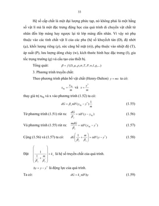33
Hệ số cấp chất là một đại lượng phức tạp, nó không phải là một hằng
số vật lí mà là một đặc trưng động học của quá trình di chuyển vật chất từ
nhân đến lớp màng hay ngược lại từ lớp màng đến nhân. Vì vậy nó phụ
thuộc vào các tính chất vật lí của các pha (hệ số khuyếch tán (D), độ nhớt
(µ), khối lượng riêng (ρ), sức căng bề mặt (σ)), phụ thuộc vào nhiệt độ (T),
áp suất (P), lưu lượng dòng chảy (w), kích thước hình học đặc trưng (l), gia
tốc trọng trường (g) và cấu tạo của thiết bị.
Tổng quát: ,...),,,,,,,,( glwPTDf σρµβ =
3. Phương trình truyền chất:
Theo phương trình phân bố vật chất (Henry-Dalton) mxy = ta có:
m
y
x
bg
bg = và
m
y
x
*
=
thay giá trị xbg và x vào phương trình (1.52) ta có:
m
yydFdG bgx
1
)( *
−= τβ (1.55)
Từ phương trình (1.51) rút ra: )( bg
y
yydF
dG
−= τ
β
(1.56)
Và phương trình (1.55) rút ra: )( *
yydF
mdG
bg
x
−= τ
β
(1.57)
Cộng (1.56) và (1.57) ta có: )(
1 *
yydF
m
dG
xy
−=
⎟
⎟
⎠
⎞
⎜
⎜
⎝
⎛
+ τ
ββ
(1.58)
Đặt y
xy
k
m
=
⎟⎟
⎟
⎟
⎟
⎠
⎞
⎜⎜
⎜
⎜
⎜
⎝
⎛
+
ββ
1
1
là hệ số truyền chất của quá trình.
*
yyy −=∆ là động lực của quá trình.
Ta có: ydFkdG y ∆= τ (1.59)
 