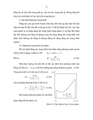 35
bằng hệ số cấp chất trong pha φx, còn trở lực trong pha φy không đáng kể
(hay nói cách khác trở lực chủ yếu trong pha φx).
4. Xác định động lực trung bình:
Động lực của quá trình truyền chất thay đổi liên tục dọc theo bề mặt
tiếp xúc pha từ đầu cho đến cuối quá trình, vì thế để thuận lợi cho việc tính
toán người ta sử dụng động lực trung bình trong phạm vi sự thay đổi nồng
độ. Khi đường cân bằng là đường cong thì dùng động lực trung bình tích
phân. Khi đường cân bằng là đường thẳng thì dùng động lực trung bình
logarit.
4.1. Động lực trung bình tích phân:
Để xác định động lực trung bình tích phân dùng phương trình truyền
chất cơ bản ở dạng vi phân (1.59) )( *
yydFkdG y −= τ
Rút ra:
)( *
yyk
dG
dF
y −
=
τ
(1.63)
Mặt khác lượng vật chất dG có thể xác định theo phương trình cân
bằng vật liệu: dyGdG y−= (viết cho trường hợp nồng độ pha φy giảm) (1.64)
Thay giá trị dG ở (1.64) vào (1.63) ta có: y-y*
)( *
yyk
dyG
dF
y
y
−
−=
τ
(1.65)
Lấy tích phân phương trình (1.65) ta có:
S
k
G
yy
dy
k
G
F
y
y
y
yy
y
c
d
ττ
=
−
−= ∫ *
(1.66)
Đại lượng trong tích phân chỉ xác định ∫ −
=
dy
yc yy
dy
S *
được bằng đồ thị (hình 1.9) yc yđ y
Hình 1.9. Xác định đ. lực tb tích phân
 