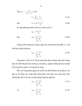 36
Thay
)( cd
y
yy
G
G
−
−= ta có:
cdy yy
S
k
G
F
−
=
τ
(1.67)
hay:
S
yy
FkG cd
y
−
= τ (1.68)
So sánh phương trình (1.60) và (1.68) ta rút ra:
S
yy
y cd
tb
−
=∆
hay:
∫ −
−
=∆ d
c
y
y
cd
tb
yy
dy
yy
y
*
(1.69)
Chứng minh tương tự ta được động lực trung bình tích phân tbx∆ khi
tính theo nồng độ pha φx:
∫ −
−
=∆
c
d
x
x
dc
tb
xx
dx
xx
x
*
(1.70)
Công thức (1.69) và (1.70) là công thức được chứng minh cho trường
hợp vật chất khuyếch tán từ pha φy vào pha φx, nghĩa là nồng độ cấu tử phân
bố trong pha φy giảm và trong pha φx tăng.
Đối với trường hợp ngược lại là khi vật chất khuếch tán từ pha φx vào
pha φy thì đông lực trung bình cũng được tính theo các công thức trên,
nhưng thay đổi vị trí của các đại lượng nồng độ; nghĩa là:
∫ −
−
=∆
c
d
y
y
dc
tb
yy
dy
yy
y
*
(1.71)
và:
∫ −
−
=∆
d
c
x
x
cd
tb
xx
dx
xx
x
*
(1.72)
 