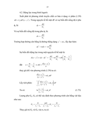 37
4.2. Động lực trung bình logarit:
Xuất phát từ phương trình truyền chất cơ bản ở dạng vi phân (1.59)
)( *
yydFkdG y −= τ . Trong nguyên tố bề mặt dF có sự biến đổi nồng độ ở pha
φy là:
yG
dG
dy −=
Và sự biến đổi nồng độ trong pha φx là:
xG
dG
dx −=
Trường hợp đường cân bằng là đường thẳng dạng mxy =*
, lấy đạo hàm:
xG
dG
mmdxdy −==*
Sự biến đổi động lực trong một nguyên tố bề mặt là:
⎟
⎟
⎠
⎞
⎜
⎜
⎝
⎛
−=+−=−=−
yxxy GG
m
dG
G
dG
m
G
dG
dydyyyd
1
)( **
đặt
n
yyd
dG
GG
m
n
yx
)(1 *
−
=⇒−=
thay giá dG vào phương trình (1.59) ta có:
dFnk
yy
yyd
yτ=
−
−
)(
)(
*
*
Lấy tích phân: ∫∫ =
−
−
−
−
F
y
yy
yy
dFnk
yy
yyddc
cd 0
*
*
*
* )(
)(
τ
Ta có: Fnk
yy
yy
y
cd
dc
τ=
−
−
*
*
ln (1.73)
Lượng pha Gy, Gx có thể xác định theo phương trình cân bằng vật liệu
như sau:
cd
y
dcdc
x
yy
G
G
yy
mG
xx
G
G
−
=
−
=
−
= ;**
Thay giá trị Gy và Gx vào n, ta có:
 