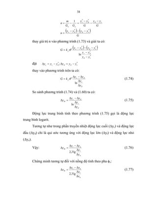 38
( ) ( )
G
yyyy
n
G
yy
G
yy
GG
m
n
cddc
cddc
yx
**
**
1
−−−
=
−
−
−
=−=
thay giá trị n vào phương trình (1.73) và giải ta có:
( ) ( )
*
*
**
ln
cd
dc
cddc
y
yy
yy
yyyy
FkG
−
−
−−−
= τ
đặt **
; cdddcc yyyyyy −=∆−=∆
thay vào phương trình trên ta có:
d
c
dc
y
y
y
yy
FkG
∆
∆
∆−∆
=
ln
τ (1.74)
So sánh phương trình (1.74) và (1.60) ta có:
d
c
dc
tb
y
y
yy
y
∆
∆
∆−∆
=∆
ln
(1.75)
Động lực trung bình tính theo phương trình (1.75) gọi là động lực
trung bình logarit.
Tương tự như trong phần truyền nhiệt động lực cuối (∆yc) và động lực
đầu (∆yđ) chỉ là qui ước tương ứng với động lực lớn (∆yl) và động lực nhỏ
(∆yn).
Vậy:
n
l
nl
tb
y
y
yy
y
∆
∆
∆−∆
=∆
lg3,2
(1.76)
Chứng minh tương tự đối với nồng độ tính theo pha φx:
n
l
nl
tb
x
x
xx
x
∆
∆
∆−∆
=∆
lg3,2
(1.77)
 