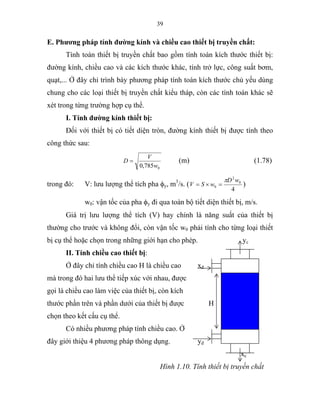 39
E. Phương pháp tính đường kính và chiều cao thiết bị truyền chất:
Tính toán thiết bị truyền chất bao gồm tính toán kích thước thiết bị:
đường kính, chiều cao và các kích thước khác, tính trở lực, công suất bơm,
quạt,... Ở đây chỉ trình bày phương pháp tính toán kích thước chủ yếu dùng
chung cho các loại thiết bị truyền chất kiểu tháp, còn các tính toán khác sẽ
xét trong từng trường hợp cụ thể.
I. Tính đường kính thiết bị:
Đối với thiết bị có tiết diện tròn, đường kính thiết bị được tính theo
công thức sau:
0785,0 w
V
D = (m) (1.78)
trong đó: V: lưu lượng thể tích pha φy, m3
/s. (
4
0
2
0
wD
wSV
π
=×= )
w0: vận tốc của pha φy đi qua toàn bộ tiết diện thiết bị, m/s.
Giá trị lưu lượng thể tích (V) hay chính là năng suất của thiết bị
thường cho trước và không đổi, còn vận tốc w0 phải tính cho từng loại thiết
bị cụ thể hoặc chọn trong những giới hạn cho phép. yc
II. Tính chiều cao thiết bị:
Ở đây chỉ tính chiều cao H là chiều cao xđ
mà trong đó hai lưu thể tiếp xúc với nhau, được
gọi là chiều cao làm việc của thiết bị, còn kích
thước phần trên và phần dưới của thiết bị được H
chọn theo kết cấu cụ thể.
Có nhiều phương pháp tính chiều cao. Ở
đây giới thiệu 4 phương pháp thông dụng. yđ
xc
Hình 1.10. Tính thiết bị truyền chất
 