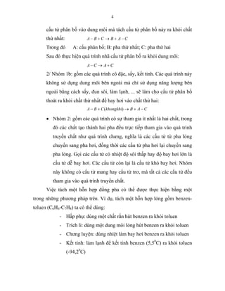 4
cấu tử phân bố vào dung môi mà tách cấu tử phân bố này ra khỏi chất
thứ nhất: CABCBA −+→+−
Trong đó A: cấu phân bố; B: pha thứ nhất; C: pha thứ hai
Sau đó thực hiện quá trình nhã cấu tử phân bố ra khỏi dung môi:
CACA +→−
2/ Nhóm 1b: gồm các quá trình cô đặc, sấy, kết tinh. Các quá trình này
không sử dụng dung môi bên ngoài mà chỉ sử dụng năng lượng bên
ngoài bằng cách sấy, đun sôi, làm lạnh, ... sẽ làm cho cấu tử phân bố
thoát ra khỏi chất thứ nhất để bay hơi vào chất thứ hai:
CABkhongkhiCBA −+→+− )(
• Nhóm 2: gồm các quá trình có sự tham gia ít nhất là hai chất, trong
đó các chất tạo thành hai pha đều trực tiếp tham gia vào quá trình
truyền chất như quá trình chưng, nghĩa là các cấu tử từ pha lỏng
chuyển sang pha hơi, đồng thời các cấu tử pha hơi lại chuyển sang
pha lỏng. Gọi các cấu tử có nhiệt độ sôi thấp hay độ bay hơi lớn là
cấu tử dễ bay hơi. Các cấu tử còn lại là cấu tử khó bay hơi. Nhóm
này không có cấu tử mang hay cấu tử trơ, mà tất cả các cấu tử đều
tham gia vào quá trình truyền chất.
Việc tách một hỗn hợp đồng pha có thể được thực hiện bằng một
trong những phương pháp trên. Ví dụ, tách một hỗn hợp lỏng gồm benzen-
toluen (C6H6-C7H8) ta có thể dùng:
- Hấp phụ: dùng một chất rắn hút benzen ra khỏi toluen
- Trích li: dùng một dung môi lỏng hút benzen ra khỏi toluen
- Chưng luyện: dùng nhiệt làm bay hơi benzen ra khỏi toluen
- Kết tinh: làm lạnh để kết tinh benzen (5,50
C) ra khỏi toluen
(-94,20
C)
 