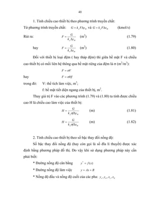 40
1. Tính chiều cao thiết bị theo phương trình truyền chất:
Từ phương trình truyền chất: tby yFkG ∆= và tbx xFkG ∆= (kmol/s)
Rút ra:
tby yk
G
F
∆
= (m2
) (1.79)
hay
tbx xk
G
F
∆
= (m2
) (1.80)
Đối với thiết bị loại đệm ( hay tháp đệm) thì giữa bề mặt F và chiều
cao thiết bị có mối liên hệ thông qua bề mặt riêng của đệm là σ (m2
/m3
):
VF σ=
hay HfF σ=
trong đó: V: thể tích làm việc, m3
;
f: bề mặt tiết diện ngang của thiết bị, m2
.
Thay giá trị F vào các phương trình (1.79) và (1.80) ta tính được chiều
cao H là chiều cao làm việc của thiết bị:
tby yfk
G
H
∆
=
σ
(m) (1.81)
tbx xfk
G
H
∆
=
σ
(m) (1.82)
2. Tính chiều cao thiết bị theo số bậc thay đổi nồng độ:
Số bặc thay đổi nồng độ (hay còn gọi là số đĩa lí thuyết) được xác
định bằng phương pháp đồ thị. Do vậy khi sử dụng phương pháp này cần
phải biết:
* Đường nồng độ cân bằng )(*
xfy =
* Đường nồng độ làm việc BAxy +=
* Nồng độ đầu và nồng độ cuối của các pha: dcdc xxyy ,,,
 