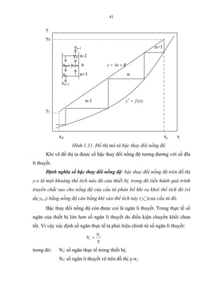 41
y
yđ
yn-1 n+1
yn n-1
xn-1 yn+1 n BAxy +=
xn n+1 n
xn+1
n-1 )(*
xfy =
yc
xđ xc x
Hình 1.11. Đồ thị mô tả bậc thay đổi nồng độ
Khi vẽ đồ thị ta được số bậc thay đổi nồng độ tương đương với số đĩa
lí thuyết.
Định nghĩa số bậc thay đổi nồng độ: bậc thay đổi nồng độ trên đồ thị
y-x là một khoảng thể tích nào đó của thiết bị, trong đó tiến hành quá trình
truyền chất sao cho nồng độ của cấu tử phân bố khi ra khỏi thể tích đó (ví
dụ yn-1) bằng nồng độ cân bằng khi vào thể tích này ( *
ny )của cấu tử đó.
Bậc thay đổi nồng độ còn được coi là ngăn lí thuyết. Trong thực tế số
ngăn của thiết bị lớn hơn số ngăn lí thuyết do điều kiện chuyển khối chưa
tốt. Vì vậy xác định số ngăn thực tế ta phải hiệu chỉnh từ số ngăn lí thuyết:
η
l
t
N
N =
trong đó: Nt: số ngăn thực tế trong thiết bị;
Nl: số ngăn lí thuyết vẽ trên đồ thị y-x;
 