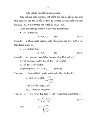42
η: hệ số hiệu chỉnh (hiệu suất của ngăn).
Hiệu suất của ngăn phụ thuộc tính chất lí học của các cấu tử, điều kiện
thủy động của các pha và cấu tạo thiết bị. Thường lấy hiệu suất của ngăn
bằng 0,2 ÷ 0,9. Nhiều trường hợp có thể lấy từ 0,5 ÷ 0,6.
Chiều cao làm việc của thiết bị được xác đinh như sau:
• Đối với tháp đĩa:
)1( −= tNhH (m) (1.83)
trong đó: h: khoảng cách giữa hai ngăn (thường chọn từ 0,2 ÷ 0,35 m tùy
theo đường kính), m;
• Đối với tháp đệm:
tNhH 0= (m) (1.84)
trong đó: h0: chiều cao của một bậc thay đổi nồng độ (tra sổ tay).
3. Tính chiều cao thiết bị theo số đơn vị truyền chất:
3.1. Số đơn vị truyền chất:
Từ phương trình: tby yFkG ∆= (kmol/s)
Trong đó: G: lượng chất di chuyển qua bề mặt phân pha, kmol/s;
ky: hệ số truyền chất,
kmol
kmol
ms
kmol
.. 2
;
F: bề mặt tiếp xúc pha, m2
;
tby∆ : động lực trung bình.
Thay )( cdy YYGG −= và với tháp đệm HfF σ= vào phương trình trên ta có:
tb
cd
y
y
Y
YY
fk
G
H
∆
−
=
σ
(1.85)
thay
∫ −
−
=∆ d
c
Y
Y
cd
tb
YY
dY
YY
Y
*
 