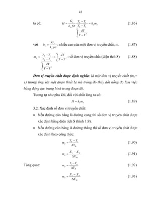 43
ta có: yy
Y
Y
cd
cd
y
y
mh
YY
dY
YY
YY
fk
G
H
d
c
=
−
−
−
=
∫ *
σ
(1.86)
với
σfk
G
h
y
y
y = : chiều cao của một đơn vị truyền chất, m. (1.87)
∫
∫
−
=
−
−
−
=
d
c
d
c
Y
Y
Y
Y
cd
cd
y
YY
dY
YY
dY
YY
YY
m *
*
: số đơn vị truyền chất (diện tích S) (1.88)
Đơn vị truyền chất được định nghĩa: là một đơn vị truyền chất (my=
1) tương ứng với một đoạn thiết bị mà trong đó thay đổi nồng độ làm việc
bằng động lực trung bình trong đoạn đó.
Tương tự như pha khí, đối với chất lỏng ta có:
xx mhH = (1.89)
3.2. Xác định số đơn vị truyền chất:
• Nếu đường cân bằng là đường cong thì số đơn vị truyền chất được
xác định bằng diện tích S (hình 1.9).
• Nếu đường cân bằng là đường thẳng thì số đơn vị truyền chất được
xác định theo công thức:
tb
cd
y
Y
YY
m
∆
−
= (1.90)
tb
dc
x
X
XX
m
∆
−
= (1.91)
Tổng quát:
tb
nl
y
Y
YY
m
∆
−
= (1.92)
tb
nl
x
X
XX
m
∆
−
= (1.93)
 