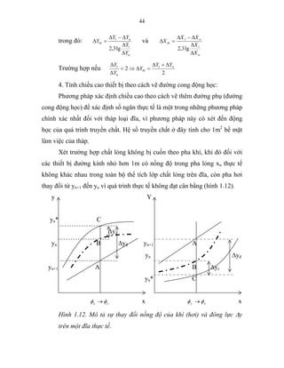 44
trong đó:
n
l
nl
tb
Y
Y
YY
Y
∆
∆
∆−∆
=∆
lg3,2
và
n
l
nl
tb
X
X
XX
X
∆
∆
∆−∆
=∆
lg3,2
Trường hợp nếu
2
2 nl
tb
n
l YY
Y
Y
Y ∆+∆
=∆⇒<
∆
∆
4. Tính chiều cao thiết bị theo cách vẽ đường cong động học:
Phương pháp xác định chiều cao theo cách vẽ thêm đường phụ (đường
cong động học) để xác định số ngăn thực tế là một trong những phương pháp
chính xác nhất đối với tháp loại đĩa, vì phương pháp này có xét đến động
học của quá trình truyền chất. Hệ số truyền chất ở đây tính cho 1m2
bề mặt
làm việc của tháp.
Xét trường hợp chất lỏng không bị cuốn theo pha khí, khi đó đối với
các thiết bị đường kính nhỏ hơn 1m có nồng độ trong pha lỏng xn thực tế
không khác nhau trong toàn bộ thể tích lớp chất lỏng trên đĩa, còn pha hơi
thay đổi từ yn+1 đến yn vì quá trình thực tế không đạt cân bằng (hình 1.12).
y Y
yn* C
∆yc
yn B ∆yđ yn+1 A
yn ∆yđ
yn+1 A B ∆yc
yn* C
yx φφ → x xy φφ → x
Hình 1.12. Mô tả sự thay đổi nồng độ của khí (hơi) và đông lực ∆y
trên một đĩa thực tế.
 
