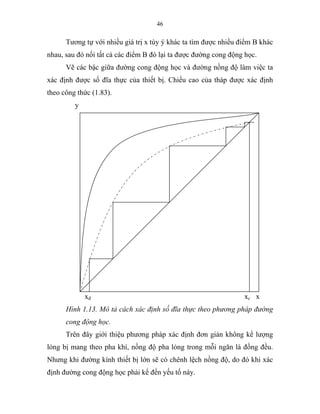 46
Tương tự với nhiều giá trị x tùy ý khác ta tìm được nhiều điểm B khác
nhau, sau đó nối tất cả các điểm B đó lại ta được đường cong động học.
Vẽ các bậc giữa đường cong động học và đường nồng độ làm việc ta
xác định được số đĩa thực của thiết bị. Chiều cao của tháp được xác định
theo công thức (1.83).
y
xđ xc x
Hình 1.13. Mô tả cách xác định số đĩa thực theo phương pháp đường
cong động học.
Trên đây giới thiệu phương pháp xác định đơn giản không kể lượng
lỏng bị mang theo pha khí, nồng độ pha lỏng trong mỗi ngăn là đồng đều.
Nhưng khi đường kính thiết bị lớn sẽ có chênh lệch nồng độ, do đó khi xác
định đường cong động học phải kể đến yếu tố này.
 
