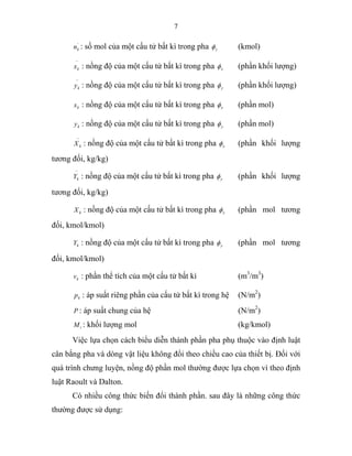 7
'
kn : số mol của một cấu tử bất kì trong pha yφ (kmol)
−
kx : nồng độ của một cấu tử bất kì trong pha xφ (phần khối lượng)
−
ky : nồng độ của một cấu tử bất kì trong pha yφ (phần khối lượng)
kx : nồng độ của một cấu tử bất kì trong pha xφ (phần mol)
ky : nồng độ của một cấu tử bất kì trong pha yφ (phần mol)
−
kX : nồng độ của một cấu tử bất kì trong pha xφ (phần khối lượng
tương đối, kg/kg)
−
kY : nồng độ của một cấu tử bất kì trong pha yφ (phần khối lượng
tương đối, kg/kg)
kX : nồng độ của một cấu tử bất kì trong pha xφ (phần mol tương
đối, kmol/kmol)
kY : nồng độ của một cấu tử bất kì trong pha yφ (phần mol tương
đối, kmol/kmol)
kv : phần thể tích của một cấu tử bất kì (m3
/m3
)
kp : áp suất riêng phần của cấu tử bất kì trong hệ (N/m2
)
P : áp suất chung của hệ (N/m2
)
iM : khối lượng mol (kg/kmol)
Việc lựa chọn cách biểu diễn thành phần pha phụ thuộc vào định luật
cân bằng pha và dòng vật liệu không đổi theo chiều cao của thiết bị. Đối với
quá trình chưng luyện, nồng độ phần mol thường được lựa chọn vì theo định
luật Raoult và Dalton.
Có nhiều công thức biến đổi thành phần. sau đây là những công thức
thường được sử dụng:
 