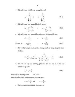 8
• Biến đổi phần khối lượng sang phần mol:
∑=
−
−
=
m
i i
i
k
k
k
M
x
M
x
x
1
;
∑=
−
−
=
m
i i
i
k
k
k
M
y
M
y
y
1
(1.1)
• Biến đổi phần mol sang phần khối lượng:
∑=
−
×
×
= m
i
ii
kk
k
Mx
Mx
x
1
;
∑=
−
×
×
= m
i
ii
kk
k
My
My
y
1
(1.2)
• Biến đổi phần mol sang phần mol tương đối trong hấp thụ:
i
i
i
x
x
X
−
=
1
;
i
i
i
y
y
Y
−
=
1
(1.3)
Ngược lại:
i
i
i
X
X
x
+
=
1
;
i
i
i
Y
Y
y
+
=
1
(1.4)
• Đối với hệ hai cấu tử, ta có thể chứng minh dễ dàng các phép biến
đổi trên:
i
i
i
y
y
nn
n
nn
nn
nn
n
nnn
n
n
n
Y
−
=
+
−
+
+
+
=
−+
==
1
'
2
'
1
'
1
'
2
'
1
'
2
'
1
'
2
'
1
'
1
'
1
'
2
'
1
'
1
'
2
'
1
(1.5)
• Đối với hỗn hợp khí lí tưởng, phần thể tích của cấu tử có thể xác
định theo áp suất:
P
p
vy k
kk == (1.6)
Thực vậy từ phương trình: nRTPV =
Viết cho cấu tử bất kì và cho toàn pha hơi, ta có:
)('
P
RT
nV kk = và )(
P
RT
nV y=
- Ở cùng một nhiệt độ và P chung ta có:
 