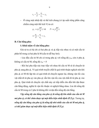 9
k
y
kk
k y
n
n
V
V
v ===
'
- Ở cùng một nhiệt độ và thể tích chung (vì áp suất riêng phần cũng
chiếm cùng một thể tích V) ta có:
)('
V
RT
np kk = và )(
V
RT
nP y=
k
y
kk
y
n
n
P
p
==⇒
'
B. Cân bằng pha:
I. Khái niệm về cân bằng pha:
Giả sử ta có hệ chỉ có hai pha φx và φy tiếp xúc nhau và có một cấu tử
phân bố trong cả hai pha là M (cấu tử dễ bay hơi).
- Lúc đầu cấu tử M chỉ có trong pha φy với nồng độ yM, còn ở pha φx
không có cấu tử M, nồng độ xM = 0
- Khi hai pha tiếp xúc trực tiếp với nhau thì cấu tử M sẽ di chuyển từ
pha φy sang pha φx. Vì quá trình truyền chất là quá trình thuận nghịch nên khi
pha φx có M thì lập tức có quá trình di chuyển ngược lại, nhưng vận tốc của
vật chất đi từ pha φy vào pha φx vẫn lớn vận tốc của vật chất đi từ pha φx vào
pha φy. Quá trình di chuyển vật chất này cứ tiếp diễn cho đến khi đạt được
cân bằng động, nghĩa là vận tốc thuận và nghịch bằng nhau. Lúc đó nồng độ
cấu tử M trong cả 2 pha là không đổi và đạt đến nồng độ cân bằng.
Vậy nồng độ cân bằng của pha φx là nồng độ lớn nhất của cấu tử M
mà pha φx có thể chứa được tại một điều kiện nhất định (P,T,y). Tương tự,
nồng độ cân bằng của pha φy là nồng độ nhỏ nhất của cấu tử M mà pha φy
có thể giảm được tại một điều kiện nhất định (P,T,y).
 