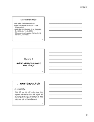 1/2/2012
2
4
Tài liệu tham khảo
• Bài giảng Powerpoint môn học
• Giáo trình Kinh tế Vi mô của TS. Lê
Khương Ninh.
• Kinh tế vi mô – Pindyck, R. và Rubinfeld,
D., tái bản lần 7, năm 2008.
• Microeconomic Analysis – Varian, H., tái
bản lần 3, năm 1992.
5
Chương 1
NHỮNG VẤN ĐỀ CHUNG VỀ
KINH TẾ HỌC
6
I. KINH TẾ HỌC LÀ GÌ?
I. 1. KHÁI NIỆM
Kinh tế học là một môn khoa học
nghiên cứu cách thức con người sử
dụng nguồn tài nguyên có hạn để thỏa
mãn nhu cầu vô hạn của mình.
 