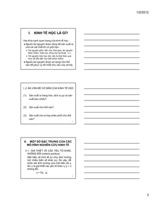 1/2/2012
3
7
I. KINH TẾ HỌC LÀ GÌ?
Hai khía cạnh quan trọng của kinh tế học:
�Nguồn tài nguyên được dùng để sản xuất ra
của cải vật chất thì có giới hạn.
� Tài nguyên gồm: tiền của, thời gian, tài nguyên
thiên nhiên, nhân lực, khoa học kỹ thuật, .v.v…
� Tài nguyên hữu hạn nên nếu bị khai thác quá
mức sẽ dẫn đến cạn kiệt (khan hiếm).
�Nguồn tài nguyên được sử dụng như thế
nào để phục vụ tốt nhất nhu cầu của xã hội.
8
I. 2. BA VẤN ĐỀ CƠ BẢN CỦA KINH TẾ HỌC
(1) Sản xuất ra hàng hóa, dịch vụ gì và sản
xuất bao nhiêu?
(2) Sản xuất như thế nào?
(3) Sản xuất cho ai hay phân phối như thế
nào?
9
II. MỘT SỐ ĐẶC TRƯNG CỦA CÁC
MÔ HÌNH NGHIÊN CỨU KINH TẾ
II.1. GIẢ THIẾT VỀ CÁC YẾU TỐ KHÁC
KHÔNG ĐỔI (ceteris paribus)
Một biến số kinh tế (y) chịu ảnh hưởng
bởi nhiều biến số khác (xi). Do vậy, để
khảo sát ảnh hưởng của một biến số xi
lên y ta giả thiết các yếu tố khác xj (j � i)
không đổi.
y = f(xi,�xj)
 