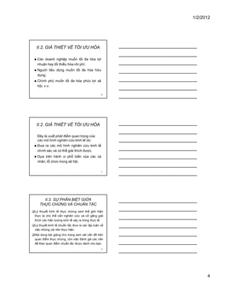 1/2/2012
4
10
II.2. GIẢ THIẾT VỀ TỐI ƯU HÓA
� Các doanh nghiệp muốn tối đa hóa lợi
nhuận hay tối thiểu hóa chi phí;
� Người tiêu dùng muốn tối đa hóa hữu
dụng;
� Chính phủ muốn tối đa hóa phúc lợi xã
hội, v.v.
11
II.2. GIẢ THIẾT VỀ TỐI ƯU HÓA
Đây là xuất phát điểm quan trọng của
các mô hình nghiên cứu kinh tế do:
� Đưa ra các mô hình nghiên cứu kinh tế
chính xác và có thể giải thích được.
� Dựa trên hành vi phổ biến của các cá
nhân, tổ chức trong xã hội.
12
II.3. SỰ PHÂN BIỆT GIỮA
THỰC CHỨNG VÀ CHUẨN TẮC
�Lý thuyết kinh tế thực chứng xem thế giới hiện
thực là chủ thể cần nghiên cứu và cố gắng giải
thích các hiện tượng kinh tế xảy ra trong thực tế.
�Lý thuyết kinh tế chuẩn tắc đưa ra các lập luận về
việc những cái nên thực hiện.
�Nội dung bài giảng chú trọng xem xét vấn đề trên
quan điểm thực chứng, còn việc đánh giá các vấn
đề theo quan điểm chuẩn tắc được dành cho bạn.
 