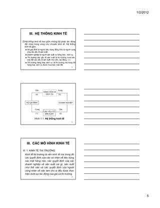 1/2/2012
5
13
III. HỆ THỐNG KINH TẾ
�Hệ thống kinh tế bao gồm những bộ phận tác động
lẫn nhau trong vòng chu chuyển kinh tế. Hệ thống
kinh tế gồm:
� Hộ gia đình là người tiêu dùng đồng thời là người cung
ứng các yếu tố sản xuất.
� Doanh nghiệp là người sản xuất ra hàng hóa - dịch vụ.
� Thị trường các yếu tố sản xuất là thị trường mua bán,
trao đổi các yếu tố sản xuất như vốn, lao động, v.v.
� Thị trường hàng hóa, dịch vụ: là thị trường mà trong đó
hàng hoá, dịch vụ được mua bán, trao đổi.
14
HỘ GIA ĐÌNH
HÀNG HÓA VÀ
DỊCH VỤ
DOANH NGHIỆP
CÁC YẾU TỐ
SẢN XUẤT
Cầu
Cung Cầu
Cung
Hình 1.1. Hệ thống kinh tế
(1) (2)
(3)(4)
15
III. CÁC MÔ HÌNH KINH TẾ
III. 1. KINH TẾ THỊ TRƯỜNG
Kinh tế thị trường là nền kinh tế mà trong đó
các quyết định của các cá nhân về tiêu dùng
các mặt hàng nào, các quyết định của các
doanh nghiệp về sản xuất cái gì, sản xuất
như thế nào và các quyết định của người
công nhân về việc làm cho ai đều được thực
hiện dưới sự tác động của giá cả thị trường.
 