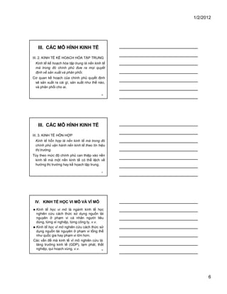 1/2/2012
6
16
III. CÁC MÔ HÌNH KINH TẾ
III. 2. KINH TẾ KẾ HOẠCH HÓA TẬP TRUNG
Kinh tế kế hoạch hóa tập trung là nền kinh tế
mà trong đó chính phủ đưa ra mọi quyết
định về sản xuất và phân phối.
Cơ quan kế hoạch của chính phủ quyết định
sẽ sản xuất ra cái gì, sản xuất như thế nào,
và phân phối cho ai.
17
III. CÁC MÔ HÌNH KINH TẾ
III. 3. KINH TẾ HỔN HỢP
Kinh tế hỗn hợp là nền kinh tế mà trong đó
chính phủ vận hành nền kinh tế theo tín hiệu
thị trường.
Tùy theo mức độ chính phủ can thiệp vào nền
kinh tế mà một nền kinh tế có thể lệch về
hướng thị trường hay kế họach tập trung.
18
IV. KINH TẾ HỌC VI MÔ VÀ VĨ MÔ
� Kinh tế học vi mô là ngành kinh tế học
nghiên cứu cách thức sử dụng nguồn tài
nguyên ở phạm vi cá nhân người tiêu
dùng, từng xí nghiệp, từng công ty, v.v.
� Kinh tế học vĩ mô nghiên cứu cách thức sử
dụng nguồn tài nguyên ở phạm vi tổng thể
như quốc gia hay phạm vi lớn hơn.
Các vấn đề mà kinh tế vĩ mô nghiên cứu là:
tăng trưởng kinh tế (GDP), lạm phát, thất
nghiệp, qui hoạch vùng, v.v.
 