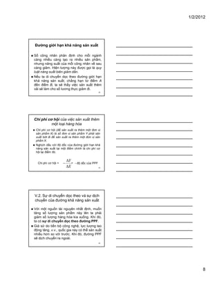 1/2/2012
8
22
Đường giới hạn khả năng sản xuất
� Số công nhân phân định cho mỗi ngành
càng nhiều càng tạo ra nhiều sản phẩm,
nhưng năng suất của mỗi công nhân về sau
càng giảm. Hiện tượng này được gọi là quy
luật năng suất biên giảm dần.
� Nếu ta di chuyển dọc theo đường giới hạn
khả năng sản xuất, chẳng hạn từ điểm A
đến điểm B, ta sẽ thấy việc sản xuất thêm
vải sẽ làm cho số lương thực giảm đi.
23
Chi phí cơ hội của việc sản xuất thêm
một loại hàng hóa
� Chi phí cơ hội (để sản xuất ra thêm một đơn vị
sản phẩm X) là số đơn vị sản phẩm Y phải sản
xuất bớt đi để sản xuất ra thêm một đơn vị sản
phẩm X.
� Nghịch dấu với độ dốc của đường giới hạn khả
năng sản xuất tại một điểm chính là chi phí cơ
hội tại điểm đó.
X
Y
�
�
�Chi phí cơ hội = - độ dốc của PPF=
24
V.2. Sự di chuyển dọc theo và sự dịch
chuyển của đường khả năng sản xuất
� Với một nguồn tài nguyên nhất định, muốn
tăng số lượng sản phẩm này lên ta phải
giảm số lượng hàng hóa kia xuống. Khi đó,
ta có sự di chuyển dọc theo đường PPF.
� Giả sử do tiến bộ công nghệ, lực lượng lao
động tăng, v.v., quốc gia này có thể sản xuất
nhiều hơn so với trước. Khi đó, đường PPF
sẽ dịch chuyển ra ngoài.
 