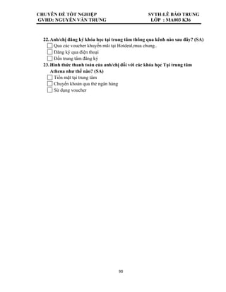 CHUYÊN ĐỀ TỐT NGHIỆP SVTH:LÊ BẢO TRUNG
GVHD: NGUYỄN VĂN TRƯNG LỚP : MA003 K36
90
22.Anh/chị đăng ký khóa học tại trung tâm thông qua kênh nào sau đây? (SA)
Qua các voucher khuyến mãi tại Hotdeal,mua chung..
Đăng ký qua điện thoại
Đến trung tâm đăng ký
23.Hình thức thanh toán của anh/chị đối với các khóa học Tại trung tâm
Athena như thế nào? (SA)
Tiền mặt tại trung tâm
Chuyển khoản qua thẻ ngân hàng
Sử dụng voucher
 