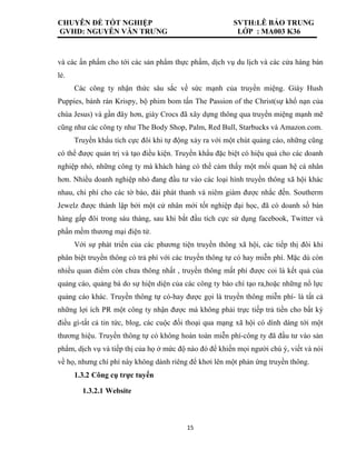 CHUYÊN ĐỀ TỐT NGHIỆP SVTH:LÊ BẢO TRUNG
GVHD: NGUYỄN VĂN TRƯNG LỚP : MA003 K36
15
và các ấn phẩm cho tới các sản phẩm thực phẩm, dịch vụ du lịch và các cửa hàng bán
lẻ.
Các công ty nhận thức sâu sắc về sức mạnh của truyền miệng. Giày Hush
Puppies, bánh rán Krispy, bộ phim bom tấn The Passion of the Christ(sự khổ nạn của
chúa Jesus) và gần đây hơn, giày Crocs đã xây dựng thông qua truyền miệng mạnh mẽ
cũng như các công ty như The Body Shop, Palm, Red Bull, Starbucks và Amazon.com.
Truyền khẩu tích cực đôi khi tự động xảy ra với một chút quảng cáo, những cũng
có thể được quản trị và tạo điều kiện. Truyền khẩu đặc biệt có hiệu quả cho các doanh
nghiệp nhỏ, những công ty mà khách hàng có thể cảm thấy một mối quan hệ cá nhân
hơn. Nhiều doanh nghiệp nhỏ đang đầu tư vào các loại hình truyền thông xã hội khác
nhau, chi phí cho các tờ báo, đài phát thanh và niêm giám được nhắc đến. Southerm
Jewelz được thành lập bởi một cử nhân mới tốt nghiệp đại học, đã có doanh số bán
hàng gấp đôi trong sáu tháng, sau khi bắt đầu tích cực sử dụng facebook, Twitter và
phần mềm thương mại điện tử.
Với sự phát triển của các phương tiện truyền thông xã hội, các tiếp thị đôi khi
phân biệt truyền thông có trả phí với các truyền thông tự có hay miễn phí. Mặc dù còn
nhiều quan điểm còn chưa thông nhất , truyền thông mất phí được coi là kết quả của
quảng cáo, quảng bá do sự hiện diện của các công ty báo chí tạo ra,hoặc những nổ lực
quảng cáo khác. Truyền thông tự có-hay được gọi là truyền thông miễn phí- là tất cả
những lợi ích PR một công ty nhận được mà không phải trực tiếp trả tiền cho bất kỳ
điều gì-tất cả tin tức, blog, các cuộc đối thoại qua mạng xã hội có dính dáng tới một
thương hiệu. Truyền thông tự có không hoàn toàn miễn phí-công ty đã đầu tư vào sản
phẩm, dịch vụ và tiếp thị của họ ở mức độ nào đó để khiến mọi người chú ý, viết và nói
về họ, nhưng chí phí này không dành riêng để khơi lên một phản ứng truyền thông.
1.3.2 Công cụ trực tuyến
1.3.2.1 Website
 