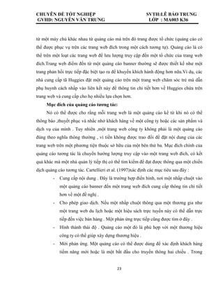 CHUYÊN ĐỀ TỐT NGHIỆP SVTH:LÊ BẢO TRUNG
GVHD: NGUYỄN VĂN TRƯNG LỚP : MA003 K36
23
từ một máy chủ khác nhau từ quảng cáo mà trên đó trang được tổ chức (quảng cáo có
thể được phục vụ trên các trang web đích trong một cách tương tự). Quảng cáo là có
thể trên một loạt các trang web để lưu lượng truy cập đến một tổ chức của trang web
đích.Trang web điểm đến từ một quảng cáo banner thường sẽ được thiết kế như một
trang phản hồi trực tiếp đặc biệt tạo ra để khuyến khích hành động hơn nữa.Ví dụ, các
nhà cung cấp tã Huggies đặt một quảng cáo trên một trang web chăm sóc trẻ mà dẫn
phụ huynh cách nhấp vào liên kết này để thông tin chi tiết hơn về Huggies chứa trên
trang web và cung cấp cho họ nhiều lựa chọn hơn.
Mục đích của quảng cáo tương tác:
Nó có thể được cho rằng mỗi trang web là một quảng cáo kể từ khi nó có thể
thông báo ,thuyết phục và nhắc nhở khách hàng về một công ty hoặc các sản phẩm và
dịch vụ của mình . Tuy nhiên ,một trang web công ty không phải là một quảng cáo
đúng theo nghĩa thông thường , vì tiền không được trao đổi để đặt nội dung của các
trang web trên một phương tiện thuộc sở hữu của một bên thứ ba. Mục đích chính của
quảng cáo tương tác là chuyển hướng lượng truy cập vào một trang web đích, có kết
quả khác mà một nhà quản lý tiếp thị có thể tìm kiếm để đạt được thông qua một chiến
dịch quảng cáo tương tác. Cartellieri et al. (1997)xác định các mục tiêu sau đây :
- Cung cấp nội dung . Đây là trường hợp điển hình, nơi một nhấp chuột vào
một quảng cáo banner đến một trang web đích cung cấp thông tin chi tiết
hơn về một đề nghị .
- Cho phép giao dịch. Nếu một nhấp chuột thông qua một thương gia như
một trang web du lịch hoặc một hiệu sách trực tuyến này có thể dẫn trực
tiếp đến việc bán hàng . Một phản ứng trực tiếp cũng được tìm ở đây .
- Hình thành thái độ . Quảng cáo một đó là phù hợp với một thương hiệu
công ty có thể giúp xây dựng thương hiệu .
- Mời phản ứng. Một quảng cáo có thể được dùng để xác định khách hàng
tiềm năng mới hoặc là một bắt đầu cho truyền thông hai chiều . Trong
 