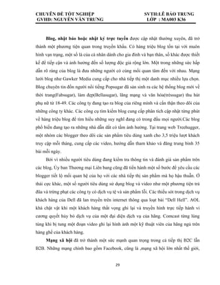 CHUYÊN ĐỀ TỐT NGHIỆP SVTH:LÊ BẢO TRUNG
GVHD: NGUYỄN VĂN TRƯNG LỚP : MA003 K36
29
Blog, nhật báo hoặc nhật ký trực tuyến được cập nhật thường xuyên, đã trở
thành một phương tiện quan trong truyền khẩu. Có hàng triệu blog tồn tại với muôn
hình vạn trạng, một số là của cá nhân dành cho gia đình và bạn thân, số khác được thiết
kế để tiếp cận và ảnh hưởng đến số lượng độc giả rộng lớn. Một trong những sức hấp
dẫn rõ ràng của blog là đưa những người có cùng mối quan tâm đến với nhau. Mạng
lưới blog như Gawker Media cung cấp cho nhà tiếp thị một danh mục nhiều lựa chọn.
Blog chuyên tin đồn người nổi tiếng Popsugar đã sản sinh ra các hệ thống blog mới về
thời trang(Fabsugar), làm đẹp(Bellasugar), lãng mạng và văn hóa(trèssugar) thu hút
phụ nữ từ 18-49. Các công ty đang tạo ra blog của riêng mình và cẩn thận theo dõi của
những công ty khác. Các công cụ tìm kiếm blog cung cấp phân tích cập nhật từng phút
về hàng triệu blog để tìm hiểu những suy nghĩ đang có trong đầu mọi người.Các blog
phổ biến đang tạo ra những nhà dẫn dắt có tầm ảnh hưởng. Tại trang web Treehugger,
một nhóm các blogger theo dõi các sản phẩm tiêu dùng xanh cho 3,5 triệu lượt khách
truy cập mỗi tháng, cung cấp các video, hướng dẫn tham khảo và đăng trung bình 35
bài mỗi ngày.
Bởi vì nhiều người tiêu dùng đang kiểm tra thông tin và đánh giá sản phẩm trên
các blog, Ủy ban Thương mại Liên bang cũng đã tiến hành một số bước để yêu cầu các
blogger tiết lộ mối quan hệ của họ với các nhà tiếp thị sản phẩm mà họ hậu thuẫn. Ở
thái cực khác, một số người tiêu dùng sử dụng blog và video như một phương tiện trả
đũa và trừng phạt các công ty có dịch vụ tệ và sản phẩm lỗi. Các thiếu sót trong dịch vụ
khách hàng của Dell đã lan truyền trên internet thông qua loạt bài “Dell Hell”. AOL
khá chật vật khi một khách hàng thất vọng ghi lại và truyền hình trực tiếp hành vi
cương quyết hủy bỏ dịch vụ của một đại diện dịch vụ của hãng. Comcast từng lúng
túng khi bị tung một đoạn video ghi lại hình ảnh một kỹ thuật viên của hãng ngủ trên
hàng ghế của khách hàng.
Mạng xã hội đã trở thành một sức mạnh quan trọng trong cả tiếp thị B2C lẫn
B2B. Những mạng chính bao gồm Facebook, cũng là ,mạng xã hội lớn nhất thế giới,
 