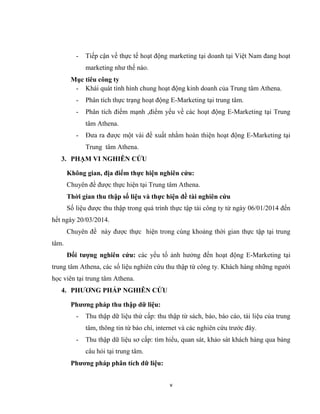 v
- Tiếp cận về thực tế hoạt động marketing tại doanh tại Việt Nam đang hoạt
marketing như thế nào.
Mục tiêu công ty
- Khái quát tình hình chung hoạt động kinh doanh của Trung tâm Athena.
- Phân tích thực trạng hoạt động E-Marketing tại trung tâm.
- Phân tích điểm mạnh ,điểm yếu về các hoạt động E-Marketing tại Trung
tâm Athena.
- Đưa ra được một vài đề xuất nhằm hoàn thiện hoạt động E-Marketing tại
Trung tâm Athena.
3. PHẠM VI NGHIÊN CỨU
Không gian, địa điểm thực hiện nghiên cứu:
Chuyên đề được thực hiện tại Trung tâm Athena.
Thời gian thu thập số liệu và thực hiện đề tài nghiên cứu
Số liệu được thu thập trong quá trình thực tập tài công ty từ ngày 06/01/2014 đến
hết ngày 20/03/2014.
Chuyên đề này được thực hiện trong cùng khoảng thời gian thực tập tại trung
tâm.
Đối tượng nghiên cứu: các yếu tố ảnh hưởng đến hoạt động E-Marketing tại
trung tâm Athena, các số liệu nghiên cứu thu thập từ công ty. Khách hàng những người
học viên tại trung tâm Athena.
4. PHƯƠNG PHÁP NGHIÊN CỨU
Phương pháp thu thập dữ liệu:
- Thu thập dữ liệu thứ cấp: thu thập từ sách, báo, báo cáo, tài liệu của trung
tâm, thông tin từ báo chí, internet và các nghiên cứu trước đây.
- Thu thập dữ liệu sơ cấp: tìm hiểu, quan sát, khảo sát khách hàng qua bảng
câu hỏi tại trung tâm.
Phương pháp phân tích dữ liệu:
 