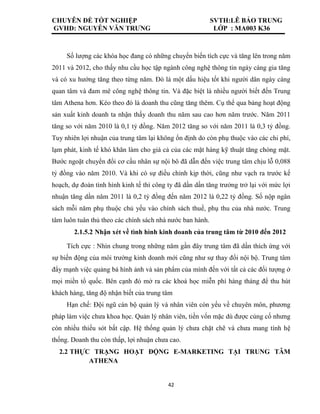 CHUYÊN ĐỀ TỐT NGHIỆP SVTH:LÊ BẢO TRUNG
GVHD: NGUYỄN VĂN TRƯNG LỚP : MA003 K36
42
Số lượng các khóa học đang có những chuyển biến tích cực và tăng lên trong năm
2011 và 2012, cho thấy nhu cầu học tập ngành công nghệ thông tin ngày càng gia tăng
và có xu hướng tăng theo từng năm. Đó là một dấu hiệu tốt khi người dân ngày càng
quan tâm và đam mê công nghệ thông tin. Và đặc biệt là nhiều người biết đến Trung
tâm Athena hơn. Kéo theo đó là doanh thu cũng tăng thêm. Cụ thể qua bảng hoạt động
sản xuất kinh doanh ta nhận thấy doanh thu năm sau cao hơn năm trước. Năm 2011
tăng so với năm 2010 là 0,1 tỷ đồng. Năm 2012 tăng so với năm 2011 là 0,3 tỷ đồng.
Tuy nhiên lợi nhuận của trung tâm lại không ổn định do còn phụ thuộc vào các chi phí,
lạm phát, kinh tế khó khăn làm cho giá cả của các mặt hàng kỹ thuật tăng chóng mặt.
Bước ngoặt chuyển đổi cơ cấu nhân sự nội bô đã dẫn đến việc trung tâm chịu lỗ 0,088
tỷ đồng vào năm 2010. Và khi có sự điều chỉnh kịp thời, cũng như vạch ra trước kế
hoạch, dự đoán tình hình kinh tế thì công ty đã dần dần tăng trưởng trở lại với mức lợi
nhuận tăng dần năm 2011 là 0,2 tỷ đồng đến năm 2012 là 0,22 tỷ đồng. Số nộp ngân
sách mỗi năm phụ thuộc chủ yếu vào chính sách thuế, phụ thu của nhà nước. Trung
tâm luôn tuân thủ theo các chính sách nhà nước ban hành.
2.1.5.2 Nhận xét về tình hình kinh doanh của trung tâm từ 2010 đến 2012
Tích cực : Nhìn chung trong những năm gần đây trung tâm đã dần thích ứng với
sự biến động của môi trường kinh doanh mới cũng như sự thay đổi nội bộ. Trung tâm
đẩy mạnh việc quảng bá hình ảnh và sản phẩm của mình đến với tất cả các đối tượng ở
mọi miền tổ quốc. Bên cạnh đó mở ra các khoá học miễn phí hàng tháng để thu hút
khách hàng, tăng độ nhận biết của trung tâm
Hạn chế: Đội ngũ cán bộ quản lý và nhân viên còn yếu về chuyên môn, phương
pháp làm việc chưa khoa học. Quản lý nhân viên, tiền vốn mặc dù được củng cố nhưng
còn nhiều thiếu sót bất cập. Hệ thống quản lý chưa chặt chẽ và chưa mang tính hệ
thống. Doanh thu còn thấp, lợi nhuận chưa cao.
2.2 THỰC TRẠNG HOẠT ĐỘNG E-MARKETING TẠI TRUNG TÂM
ATHENA
 