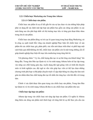 CHUYÊN ĐỀ TỐT NGHIỆP SVTH:LÊ BẢO TRUNG
GVHD: NGUYỄN VĂN TRƯNG LỚP : MA003 K36
43
2.2.1 Chiến lược Marketing của Trung tâm Athena
2.2.1.1 Chiến lược sản phẩm.
Chiến lược sản phẩm là sự cố kết gắn bó của sự lựa chọn và của những biện pháp
phải sử dụng để xác định một tập hợp sản phẩm bao gồm các dòng sản phẩm và các
món hàng sao cho phù hợp nhất với thị trường mục tiêu và từng giai đoạn khác nhau
trong chu kì sản phẩm.
Chiến lược sản phẩm đóng vai trò cực kì quan trọng trong hoạt động Marketing, nó
là công cụ cạnh tranh bền vững của doanh nghiệp.Thực hiện tốt chiến lược về sản
phẩm thì các chiến lược giá, phân phối, xúc tiến mới được triển khai và phối hợp một
cách hiệu quả nhất.Không chỉ thế, chiến lược sản phẩm còn là một trong những yếu tố
giúp doanh nghiệp thực hiện tốt mục tiêu marketing trong từng thời kì.
Với phương châm “ Uy tín, chất lượng đào tạo và sự hài lòng của khách hàng” lên
hàng đầu. Trung tâm Đào tạo Quản trị và An ninh mạng Athena luôn nổ lực tập trung
vào nâng cao chất lượng giáo dục, tuyển dụng đội ngũ giảng viên có trình độ chuyên
môn và kinh nghiệm cao, đội ngũ tư vấn viên giúp học viên có thể lựa chọn những
chương trình phù hợp và Bộ phận chuyên trách về cập nhật thông tin cũng như làm mới
giáo án nhằm đảm bảo chất lượng đào tạo tốt nhất cho từng học viên khi đến với trung
tâm.
Chính vì xác định được tầm quan trọng của chiến lược sản phẩm, Trung tâm Đào
tạo Quản trị và An ninh mạng Athena đã đưa ra các chiến lược sản phẩm như sau:
Chiến lược tập hợp sản phẩm:
Athena tập trung vào chiến lược mở rộng tập hợp sản phẩm. Có nghĩa là Athena
tăng thêm các dòng sản phẩm mới thích hợp với từng thời kì cụ thể theo yêu cầu của
 