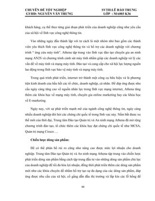 CHUYÊN ĐỀ TỐT NGHIỆP SVTH:LÊ BẢO TRUNG
GVHD: NGUYỄN VĂN TRƯNG LỚP : MA003 K36
44
khách hàng, cụ thể theo từng giai đoạn phát triển của doanh nghiệp cũng như yêu cầu
của xã hội về lĩnh vực công nghệ thông tin.
Vào những ngày đầu thành lập với tư cách là một nhóm nhỏ bao gồm các thành
viên yêu thích lĩnh vực công nghệ thông tin và hổ trợ các doanh nghiệp với chương
trình “ ứng cứu máy tinh”. Athena tập trung vào lĩnh vực đào tạo chuyên gia an ninh
mạng AN2S và chương trình cảnh sát máy tính nhằm giúp các doanh nghiệp xử lý các
vấn đề về máy tính và mạng máy tính. Đào tạo và cung cấp cho xã hội lực lượng nguồn
lao động trong lĩnh vực bảo vệ máy tính và mạng máy tính.
Trong quá trình phát triển, internet trở thành một công cụ hữu hiệu và là phương
tiện kinh doanh của hầu hết các tổ chức, doanh nghiệp, cá nhân. Để đáp ứng được nhu
cầu ngày càng tăng cao về nguồn nhân lực trong lĩnh vực mạng internet, Athena tăng
thêm các khóa học về mạng máy tính, chuyên gia online marketing hay các khóa học
về E-marketing.
Ngày nay, với sự phát triển mạnh mẽ của ngành công nghệ thông tin, ngày càng
nhiều doanh nghiệp đòi hỏi các chứng chỉ quốc tế trong lĩnh vực này. Nắm bắt được xu
thế mới của thời đại, Trung tâm Đào tạo Quản trị và An ninh mạng Athena đã mở rộng
chương trình đào tạo, tổ chức thêm các khóa học đạt chứng chỉ quốc tế như MCSA,
Quản trị mạng Cissco….
Chiến lược dòng sản phẩm:
Để có thể phân bổ rủi ro cũng như nâng cao được mức lợi nhuận cho doanh
nghiệp. Trung tâm Đào tạo Quản trị và An ninh mạng Athena tập trung vào chiến lược
phát triển dòng sản phẩm bằng cách tập trung đầu tư vào những dòng sản phẩm chủ lực
của doanh nghiệp để tối đa hóa lợi nhuận, đồng thời phát triển thêm các dòng sản phẩm
mới như các khóa chuyên đề nhằm hổ trợ tạo sự đa dạng của các dòng sản phẩm, đáp
ứng được nhu cầu của xã hội, cố gắng dẫn đầu thị trường và lắp kín các lỗ hổng để
 