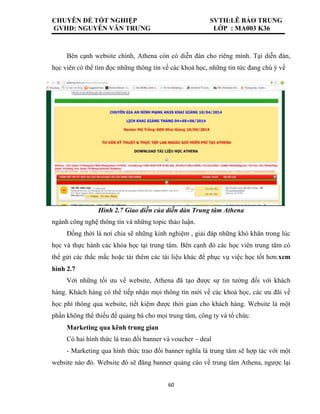 CHUYÊN ĐỀ TỐT NGHIỆP SVTH:LÊ BẢO TRUNG
GVHD: NGUYỄN VĂN TRƯNG LỚP : MA003 K36
60
Bên cạnh website chính, Athena còn có diễn đàn cho riêng mình. Tại diễn đàn,
học viên có thể tìm đọc những thông tin về các khoá học, những tin tức đang chú ý về
Hình 2.7 Giao diễn của diễn dàn Trung tâm Athena
ngành công nghệ thông tin và những topic thảo luận.
Đồng thời là nơi chia sẽ những kinh nghiệm , giải đáp những khó khăn trong lúc
học và thực hành các khóa học tại trung tâm. Bên cạnh đó các học viên trung tâm có
thể gửi các thắc mắc hoặc tải thêm các tài liệu khác để phục vụ việc học tốt hơn.xem
hình 2.7
Với những tối ưu về website, Athena đã tạo được sự tin tưởng đối với khách
hàng. Khách hàng có thể tiếp nhận mọi thông tin mới về các khoá học, các ưu đãi về
học phí thông qua website, tiết kiệm được thời gian cho khách hàng. Website là một
phần không thể thiếu để quảng bá cho mọi trung tâm, công ty và tổ chức.
Marketing qua kênh trung gian
Có hai hình thức là trao đổi banner và voucher – deal
- Marketing qua hình thức trao đổi banner nghĩa là trung tâm sẽ hợp tác với một
website nào đó. Website đó sẽ đăng banner quảng cáo về trung tâm Athena, ngược lại
 