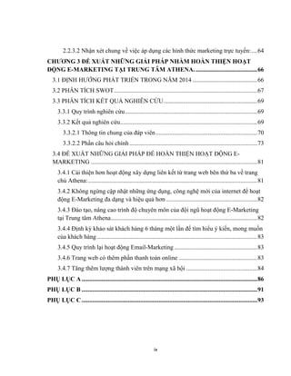 ix
2.2.3.2 Nhận xét chung về việc áp dụng các hình thức marketing trực tuyến:....64
CHƯƠNG 3 ĐỀ XUẤT NHỮNG GIẢI PHÁP NHẰM HOÀN THIỆN HOẠT
ĐỘNG E-MARKETING TẠI TRUNG TÂM ATHENA.........................................66
3.1 ĐỊNH HƯỚNG PHÁT TRIỂN TRONG NĂM 2014 ..........................................66
3.2 PHÂN TÍCH SWOT.............................................................................................67
3.3 PHÂN TÍCH KẾT QUẢ NGHIÊN CỨU.............................................................69
3.3.1 Quy trình nghiên cứu......................................................................................69
3.3.2 Kết quả nghiên cứu.........................................................................................69
3.3.2.1 Thông tin chung của đáp viên..................................................................70
3.3.2.2 Phần câu hỏi chính...................................................................................73
3.4 ĐỀ XUẤT NHỮNG GIẢI PHÁP ĐỂ HOÀN THIỆN HOẠT ĐỘNG E-
MARKETING ............................................................................................................81
3.4.1 Cải thiện hơn hoạt động xây dựng liên kết từ trang web bên thứ ba về trang
chủ Athena:..............................................................................................................81
3.4.2 Không ngừng cập nhật những ứng dụng, công nghệ mới của internet để hoạt
động E-Marketing đa dạng và hiệu quả hơn ...........................................................82
3.4.3 Đào tạo, nâng cao trình độ chuyên môn của đội ngũ hoạt động E-Marketing
tại Trung tâm Athena...............................................................................................82
3.4.4 Định kỳ khảo sát khách hàng 6 tháng một lần để tìm hiểu ý kiến, mong muốn
của khách hàng ........................................................................................................83
3.4.5 Quy trình lại hoạt động Email-Marketing......................................................83
3.4.6 Trang web có thêm phần thanh toán online ...................................................83
3.4.7 Tăng thêm lượng thành viên trên mạng xã hội ..............................................84
PHỤ LỤC A..................................................................................................................86
PHỤ LỤC B ..................................................................................................................91
PHỤ LỤC C..................................................................................................................93
 