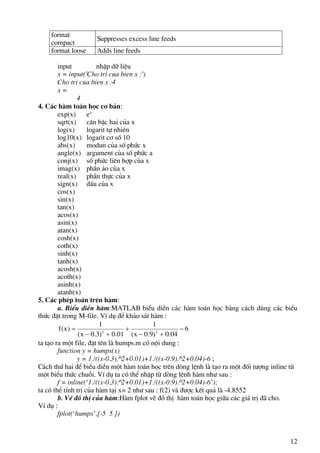 12
format
compact
Suppresses excess line feeds
format loose Adds line feeds
input nhËp d÷ liÖu
x = input('Cho tri cua bien x :')
Cho tri cua bien x :4
x =
4
4. C¸c hµm to¸n häc c¬ b¶n:
exp(x) ex
sqrt(x) c¨n bËc hai cña x
log(x) logarit tù nhiªn
log10(x) logarit c¬ sè 10
abs(x) modun cña sè phøc x
angle(x) argument cña sè phøc a
conj(x) sè phøc liªn hîp cña x
imag(x) phÇn ¶o cña x
real(x) phÇn thùc cña x
sign(x) dÊu cña x
cos(x)
sin(x)
tan(x)
acos(x)
asin(x)
atan(x)
cosh(x)
coth(x)
sinh(x)
tanh(x)
acosh(x)
acoth(x)
asinh(x)
atanh(x)
5. C¸c phÐp to¸n trªn hµm:
a. BiÓu diÔn hµm:MATLAB biÓu diÔn c¸c hµm to¸n häc b»ng c¸ch dïng c¸c biÓu
thøc ®Æt trong M-file. VÝ dô ®Ó kh¶o s¸t hµm :
6
04.0)9.0x(
1
01.0)3.0x(
1
)x(f 22
−
+−
+
+−
=
ta t¹o ra mét file, ®Æt tªn lµ humps.m cã néi dung :
function y = humps(x)
y = 1./((x-0.3).^2+0.01)+1./((x-0.9).^2+0.04)-6 ;
C¸ch thø hai ®Ó biÓu diÔn mét hµm to¸n häc trªn dßng lÖnh lµ t¹o ra mét ®èi t−îng inline tõ
mét biÓu thøc chuçi. VÝ dô ta cã thÓ nhËp tõ dßng lÖnh hµm nh− sau :
f = inline(‘1./((x-0.3).^2+0.01)+1./((x-0.9).^2+0.04)-6’);
ta cã thÓ tÝnh trÞ cña hµm t¹i x= 2 nh− sau : f(2) vµ ®−îc kÕt qu¶ lµ -4.8552
b. VÏ ®å thÞ cña hµm:Hµm fplot vÏ ®å thÞ hµm to¸n häc gi÷a c¸c gi¸ trÞ ®· cho.
VÝ dô :
fplot(‘humps’,[-5 5 ])
 