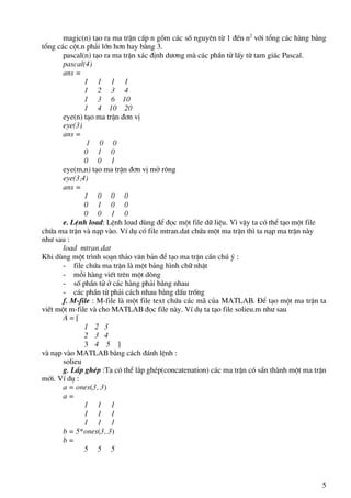 5
magic(n) t¹o ra ma trËn cÊp n gåm c¸c sè nguyªn tõ 1 ®Õn n2
víi tæng c¸c hµng b»ng
tæng c¸c cét.n ph¶i lín h¬n hay b»ng 3.
pascal(n) t¹o ra ma trËn x¸c ®Þnh d−¬ng mµ c¸c phÇn tö lÊy tõ tam gi¸c Pascal.
pascal(4)
ans =
1 1 1 1
1 2 3 4
1 3 6 10
1 4 10 20
eye(n) t¹o ma trËn ®¬n vÞ
eye(3)
ans =
1 0 0
0 1 0
0 0 1
eye(m,n) t¹o ma trËn ®¬n vÞ më r«ng
eye(3,4)
ans =
1 0 0 0
0 1 0 0
0 0 1 0
e. LÖnh load: LÖnh load dïng ®Ó ®äc mét file d÷ liÖu. V× vËy ta cã thÓ t¹o mét file
chøa ma trËn vµ n¹p vµo. VÝ dô cã file mtran.dat chøa mét ma trËn th× ta n¹p ma trËn nµy
nh− sau :
load mtran.dat
Khi dïng mét tr×nh so¹n th¶o v¨n b¶n ®Ó t¹o ma trËn cÇn chó ý :
- file chøa ma trËn lµ mét b¶ng h×nh ch÷ nhËt
- mçi hµng viÕt trªn mét dßng
- sè phÇn tö ë c¸c hµng ph¶i b»ng nhau
- c¸c phÇn tö ph¶i c¸ch nhau b»ng dÊu trèng
f. M-file : M-file lµ mét file text chøa c¸c m· cña MATLAB. §Ó t¹o mét ma trËn ta
viÕt mét m-file vµ cho MATLAB ®äc file nµy. VÝ dô ta t¹o file solieu.m nh− sau
A = [
1 2 3
2 3 4
3 4 5 ]
vµ n¹p vµo MATLAB b»ng c¸ch ®¸nh lÖnh :
solieu
g. L¾p ghÐp :Ta cã thÓ l¾p ghÐp(concatenation) c¸c ma trËn cã s½n thµnh mét ma trËn
míi. VÝ dô :
a = ones(3, 3)
a =
1 1 1
1 1 1
1 1 1
b = 5*ones(3, 3)
b =
5 5 5
 