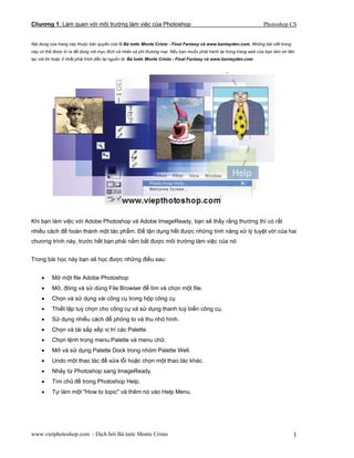 Chương 1: Làm quen với môi trường làm việc của Photoshop Photoshop CS
Nội dung của trang này thuộc bản quyền của © Bá tước Monte Cristo - Final Fantasy và www.bantayden.com. Những bài viết trong
này có thể được in ra để dùng với mục đích cá nhân và phi thương mại. Nếu bạn muốn phát hành lại trong trang web của bạn làm ơn liên
lạc với tôi hoặc ít nhất phải trích dẫn lại nguồn là: Bá tước Monte Cristo - Final Fantasy và www.bantayden.com
Khi bạn làm việc với Adobe Photoshop và Adobe ImageReady, bạn sẽ thấy rằng thường thì có rất
nhiều cách để hoàn thành một tác phẩm. Để tận dụng hết được những tính năng xử lý tuyệt vời của hai
chương trình này, trước hết bạn phải nắm bắt được môi trường làm việc của nó
Trong bài học này bạn sẽ học được những điều sau:
• Mở một file Adobe Photoshop
• Mở, đóng và sử dùng File Browser để tìm và chọn một file.
• Chọn và sử dụng vài công cụ trong hộp công cụ
• Thiết lập tuỳ chọn cho công cụ và sử dụng thanh tuỳ biến công cụ.
• Sử dụng nhiều cách để phóng to và thu nhỏ hình.
• Chọn và tái sắp xếp vị trí các Palette.
• Chọn lệnh trong menu Palette và menu chữ.
• Mở và sử dụng Palette Dock trong nhóm Palette Well.
• Undo một thao tác để sửa lỗi hoặc chọn một thao tác khác.
• Nhảy từ Photoshop sang ImageReady.
• Tìm chủ đề trong Photoshop Help.
• Tự làm một "How to topic" và thêm nó vào Help Menu.
www.vietphotoshop.com - Dịch bởi Bá tước Monte Cristo 1
 
