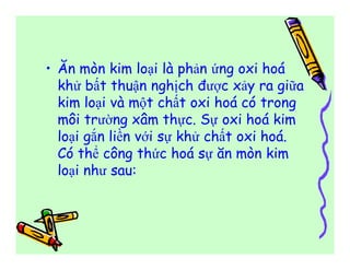 • Ăn mòn kim loại là phản ứng oxi hoá 
khử bất thuận nghịch được xảy ra giữa 
kim loại và một chất oxi hoá có trong 
môi trường xâm thực. Sự oxi hoá kim 
loại gắn liền với sự khử chất oxi hoá. 
Có thể công thức hoá sự ăn mòn kim 
loại như sau: 
 