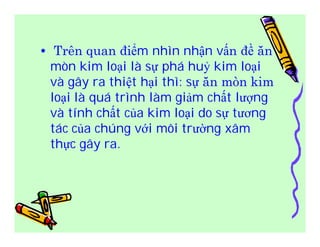 • Trên quan điểm nhìn nhận vấn đề ăn 
mòn kim loại là sự phá huỷ kim loại 
và gây ra thiệt hại thì: sự ăn mòn kim 
loại là quá trình làm giảm chất lượng 
và tính chất của kim loại do sự tương 
tác của chúng với môi trường xâm 
thực gây ra. 
 
