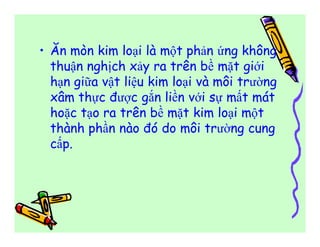 • Ăn mòn kim loại là một phản ứng không 
thuận nghịch xảy ra trên bề mặt giới 
hạn giữa vật liệu kim loại và môi trường 
xâm thực được gắn liền với sự mất mát 
hoặc tạo ra trên bề mặt kim loại một 
thành phần nào đó do môi trường cung 
cấp. 
 