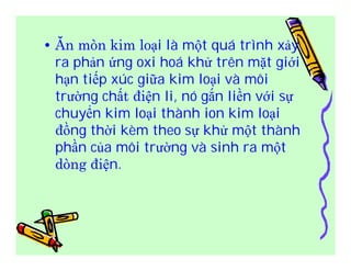 • Ăn mòn kim loại là một quá trình xảy 
ra phản ứng oxi hoá khử trên mặt giới 
hạn tiếp xúc giữa kim loại và môi 
trường chất điện li, nó gắn liền với sự 
chuyển kim loại thành ion kim loại 
đồng thời kèm theo sự khử một thành 
phần của môi trường và sinh ra một 
dòng điện. 
 