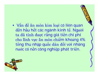 • Vấn đề ăn mòn kim loại có liên quan 
đến hầu hết các ngành kinh tế. Người 
ta đã tính được rằng giá tiền chi phí 
cho lĩnh vực ăn mòn chiếm khoảng 4% 
tổng thu nhập quốc dân đối với những 
nước có nền công nghiệp phát triển. 
 