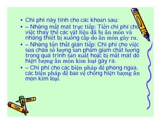 • Chi phí này tính cho các khoản sau: 
• – Những mất mát trực tiếp: Tiền chi phí cho 
việc thay thế các vật liệu đã bị ăn mòn và 
những thiết bị xuống cấp do ăn mòn gây ra. 
• – Những tổn thất gián tiếp: Chi phí cho việc 
sửa chữa số lượng sản phẩm giảm chất lượng 
trong quá trình sản xuất hoặc bị mất mát do 
hiện tượng ăn mòn kim loại gây ra. 
• – Chi phí cho các biện pháp để phòng ngừa, 
các biện pháp để bảo vệ chống hiện tượng ăn 
mòn kim loại. 
 