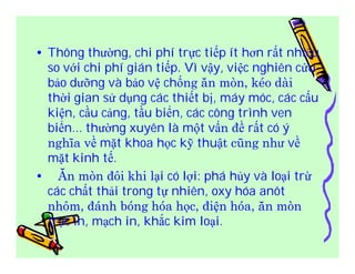 • Thông thường, chi phí trực tiếp ít hơn rất nhiều 
so với chi phí gián tiếp. Vì vậy, việc nghiên cứu 
bảo dưỡng và bảo vệ chống ăn mòn, kéo dài 
thời gian sử dụng các thiết bị, máy móc, các cấu 
kiện, cầu cảng, tầu biển, các công trình ven 
biển... thường xuyên là một vấn đề rất có ý 
nghĩa về mặt khoa học kỹ thuật cũng như về 
mặt kinh tế. 
• Ăn mòn đôi khi lại có lợi: phá hủy và loại trừ 
các chất thải trong tự nhiên, oxy hóa anôt 
nhôm, đánh bóng hóa học, điện hóa, ăn mòn 
trục in, mạch in, khắc kim loại. 

