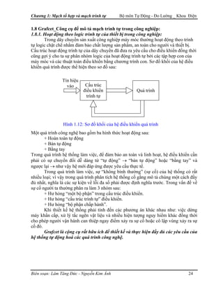 Chương 1: Mạch tổ hợp và mạch trình tự Bộ môn Tự Động - Đo Lường _ Khoa Điện
1.8 Grafcet_Công cụ để mô tả mạch trình tự trong công nghiệp:
1.8.1. Hoạt động theo logic trình tự của thiết bị trong công nghiệp:
Trong dây chuyền sản xuất công nghiệp máy móc thường hoạt động theo trình
tự logic chặt chẽ nhằm đảm bảo chất lượng sản phẩm, an toàn cho người và thiết bị.
Cấu trúc hoạt động trình tự của dây chuyền đã đưa ra yêu cầu cho điều khiển đồng thời
cũng gợi ý cho ta sự phân nhóm logic của hoạt động trình tự bởi các tập hợp con của
máy móc và các thuật toán điều khiển bằng chương trình con. Sơ đồ khối của hệ điều
khiển quá trình được thể hiện theo sơ đồ sau:
Tín hiệu
vào
Quá trình
Cấu trúc
điều khiển
trình tự
Hình 1.12: Sơ đồ khối của hệ điều khiển quá trình
Một quá trình công nghệ bao gồm ba hình thức hoạt động sau:
+ Hoàn toàn tự động
+ Bán tự động
+ Bằng tay
Trong quá trình hệ thống làm việc, để đảm bảo an toàn và linh hoạt, hệ điều khiển cần
phải có sự chuyển đổi dễ dàng từ “tự động” → “bán tự động” hoặc “bằng tay” và
ngược lại → như vậy hệ mới đáp ứng được yêu cầu thực tế.
Trong quá trình làm việc, sự “không bình thường” (sự cố) của hệ thống có rất
nhiều loại; vì vậy trong quá trình phân tích hệ thống cố gắng mô tả chúng một cách đầy
đủ nhất, nghĩa là các sự kiện về lỗi đa số phải được định nghĩa trước. Trong vấn đề về
sự cố người ta thường phân ra làm 3 nhóm sau:
+ Hư hỏng “một bộ phận” trong cấu trúc điều khiển.
+ Hư hỏng “cấu trúc trình tự” điều khiển.
+ Hư hỏng “bộ phận chấp hành”.
Khi thiết kế hệ thống phải tính đến các phương án khác nhau như: việc dừng
máy khẩn cấp, xử lý tắc ngẽn vật liệu và nhiều hiện tượng nguy hiểm khác đồng thời
cho phép người vận hành can thiệp ngay điểm xảy ra sự cố hoặc cô lập vùng xảy ra sự
cố đó.
Grafcet là cộng cụ rất hữu ích để thiết kế và thực hiện đầy đủ các yêu cầu của
hệ thống tự động hoá các quá trình công nghệ.
Biên soạn: Lâm Tăng Đức - Nguyễn Kim Ánh 24
 