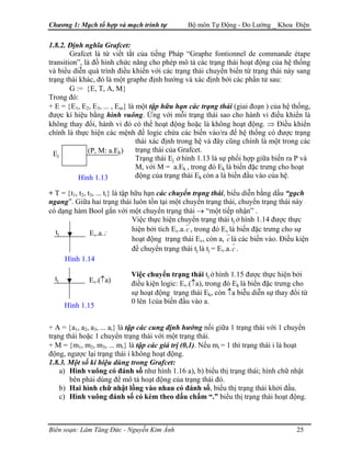Chương 1: Mạch tổ hợp và mạch trình tự Bộ môn Tự Động - Đo Lường _ Khoa Điện
1.8.2. Định nghĩa Grafcet:
Grafcet là từ viết tắt của tiếng Pháp “Graphe fontionnel de commande étape
transition”, là đồ hình chức năng cho phép mô tả các trạng thái hoạt động của hệ thống
và biểu diễn quá trình điều khiển với các trạng thái chuyển biến từ trạng thái này sang
trạng thái khác, đó là một graphe định hướng và xác định bởi các phần tử sau:
G := {E, T, A, M}
Trong đó:
+ E = {E1, E2, E3, ... , Em} là một tập hữu hạn các trạng thái (giai đoạn ) của hệ thống,
được kí hiệu bằng hình vuông. Ứng với mỗi trạng thái sao cho hành vi điều khiển là
không thay đổi, hành vi đó có thể hoạt động hoặc là không hoạt động. ⇒ Điều khiển
chính là thực hiện các mệnh đề logic chứa các biến vào/ra để hệ thống có được trạng
thái xác định trong hệ và đây cũng chính là một trong các
trạng thái của Grafcet.(P, M: a.Ek)Ej
Trạng thái Ej ở hình 1.13 là sự phối hợp giữa biến ra P và
M, với M = a.Ek , trong đó Ek là biến đặc trưng cho hoạt
động của trạng thái Ek còn a là biến đầu vào của hệ.Hình 1.13
+ T = {t1, t2, t3, ... ti} là tập hữu hạn các chuyển trạng thái, biểu diễn bằng dấu “gạch
ngang”. Giữa hai trạng thái luôn tồn tại một chuyển trạng thái, chuyển trạng thái này
có dạng hàm Bool gắn với một chuyển trạng thái → “một tiếp nhận” .
Việc thực hiện chuyển trạng thái tj ở hình 1.14 được thực
hiện bởi tích Ev.a.c , trong đó Ev là biến đặc trưng cho sự
hoạt động trạng thái Ev, còn a, c là các biến vào. Điều kiện
để chuyển trạng thái tj là tj = Ev.a.c .
ctj Ev.a.
Hình 1.14
tj
Việc chuyển trạng thái tj ở hình 1.15 được thực hiện bởi
điều kiện logic: Ev.(↑a), trong đó Ek là biến đặc trưng cho
sự hoạt động trạng thái Ek, còn ↑a biễu diễn sự thay đổi từ
0 lên 1của biến đầu vào a.
Ev.(↑a)
Hình 1.15
+ A = {a1, a2, a3, ... ai} là tập các cung định hướng nối giữa 1 trạng thái với 1 chuyển
trạng thái hoặc 1 chuyển trạng thái với một trạng thái.
+ M = {m1, m2, m3, ... mi} là tập các giá trị (0,1). Nếu mi = 1 thì trạng thái i là hoạt
động, ngược lại trạng thái i không hoạt động.
1.8.3. Một số kí hiệu dùng trong Grafcet:
a) Hình vuông có đánh số như hình 1.16 a), b) biểu thị trạng thái; hình chữ nhật
bên phải dùng để mô tả hoạt động của trạng thái đó.
b) Hai hình chữ nhật lồng vào nhau có đánh số, biểu thị trạng thái khởi đầu.
c) Hình vuông đánh số có kèm theo dấu chấm “.” biểu thị trạng thái hoạt động.
Biên soạn: Lâm Tăng Đức - Nguyễn Kim Ánh 25
 