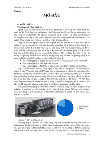 Giaùo trình Coâng ngheä In Khoa Kyõ thuaät in – Boä moân In
Bieân soaïn: Cheá Quoác Long 3
Chöông 1:
MÔÛ ÑAÀU
1. GIÔÙI THIEÄU:
Toång quan veà Coâng ngheä In
Ngaønh In ñaõ coù moät lòch söû hình thaønh vaø phaùt trieån laâu ñôøi, söï phaùt trieån maïnh meõ
trong theá kyû 20 ñaõ laøm thay ñoåi boä maët cuûa Coâng ngheä In theá giôùi. Trong nhöõng naêm gaàn
ñaây cuøng vôùi söï phaùt trieån vöôït baäc cuûa caùc ngaønh vaät lyù, hoaù hoïc vaø Coâng ngheä thoâng tin
ñaõ goùp phaàn thuùc ñaåy söï tieán boä cuûa ngaønh in cuõng nhö laøm thay ñoåi hoaøn toaøn boä maët cuûa
ngaønh Coâng nghieäp naøy. Hieän nay xu theá naøy vaãn tieáp tuïc dieãn ra.
Cuøng vôùi ñoøi hoûi ngaøy caøng cao cuûa söï phaùt trieån veà kinh teá vaø xaõ hoäi, caùc loaïi aán
phaåm vaø bao bì cuõng ñoøi hoûi phaûi ñaùp öùng ñöôïc nhieàu hôn veà soá löôïng vaø ñeïp hôn veà myõ
thuaät. Chính vì theá ñaõ ñöa ñeán nhieàu söï caûi tieán mang tính caùch maïng trong ngaønh In veà
trang thieát bò vaø Coâng ngheä nhö heä thoáng in Kyõ thuaät soá, caùc phöông phaùp in NIP, söï keát
hôïp nhieàu phöông phaùp in treân cuøng moät heä thoáng…. Duø coù nhieàu thay ñoåi veà thieát bò
nhöng caùc phöông phaùp in veà cô baûn vaãn khoâng coù söïï thay ñoåi lôùn, caùc phöông phaùp in söû
duïng phoå bieán trong lónh vöïc bao bì vaø aán phaåm hieän nay laø:
• Caùc phöông phaùp in truyeàn thoáng: In Offset, In OÁng Ñoàng, In Flexo vaø in Löôùi
• Caùc phöông phaùp in NIP: In Laser, in phun...
• Caùc phöông phaùp in ñaëc bieät: In tieàn, in treân caùc vaät lieäu khoâng truyeàn thoáng.
Ñaây laø caùc PP in chuû yeáu cuûa Coâng ngheä in hieän nay, noù bao goàm caû caùc PP in truyeàn
thoáng vaø caùc PP in môùi. Vôùi moãi PP in coù lòch söû hình thaønh vaø phaùt trieån khaùc nhau. Saûn
phaåm cuûa chuùng cuõng coù tính rieâng bieät, do ñoù veà baûn chaát chuùng cuõng khaùc nhau. Caùc PP
in truyeàn thoáng ñaõ ñöôïc söû duïng trong saûn xuaát In töø raát laâu vaø hieän nay vaãn laø caùc PP in
chieám öu theá. Haàu heát caùc saûn phaåm ñeàu ñöôïc saûn xuaát töø caùc PP In naøy. PP NIP ñang
ñöôïc öùng duïng roäng raõi, nhöng chuû yeáu laø trong caùc thieát bò vaên phoøng vaø in caù nhaân, gaàn
ñaây caùc PP naøy ñöôïc söû duïng nhieàu trong in caùc Poster quaûng caùo vaø nhaõn haøng.
Trong caùc phöông phaùp in keå treân thì in Offset chieám tyû troïng cao nhaát, trong hai daïng
in Offset laø tôø rôøi vaø in cuoän, in Offset tôø rôøi chieám tyû troïng raát cao. Neáu xeùt treân soá löôïng
maùy in söû duïng vaø tyû troïng saûn phaåm thì in Offset tôø rôøi chieám öu theá vôùi 80% cô caáu maùy
moùc vaø saûn phaåm.
Hình 1.1: Maùy in Offset tôø rôøi
Soá löôïng maùy in Offset tôø rôøi vaø saûn löôïng vöôït troäi laø nhôø tính ña daïng cuûa noù veà saûn
phaåm töø caùc aán phaåm ñeán bao bì vaø khaû naêng linh hoaït cuûa noù cho pheùp in ñöôïc treân nhieàu
loaïi giaáy coù ñoä daøy vaø kích thöôùc khaùc nhau. In Offset tôø rôøi cho pheùp in ñöôïc treân caùc loaïi
vaät lieäu in laø kim loaïi, nhöïa vaø caùc loaïi maøng. Ñaùp öùng ñöôïc caùc ñôn haøng coù soá löôïng
Sheetfed Offset
Others
 