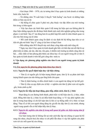 Chương I: Nhập môn tâm lý học quản trị kinh doanh
- Giai đoạn 1960 – 1970, các tư tưởng tâm lí học quản trị kinh doanh có những
bước tiến, bước lùi
- Từ những năm 70 xuất hiện lí thuyết “tình huống” của Scott và những luận
điểm cơ bản của nó là:
+ Hệ thống tổ chức quản lí phải mở, phụ thuộc vào đặc điểm của môi trường
bên trong và bên ngoài
+ Việc lựa chọn các hình thức quản lí để mang lại hiệu quả cao không phải là
thực hiện những nguyên tắc đã được hình thành một cách tiên nghiệm giống như trong
phạm vi mô hình “duy lí” mà đúng hơn là sự phối hợp bối cảnh tổ chức khách quan và
cấu trúc bên trong của tổ chức
+ Bối cảnh khách quan càng ổn định và xác định thì hệ thống dựa trên cơ sở
tiến tới gần mô hình “duy lí” càng có lợi hơn và hợp lí hơn
- Đến những năm 80 lí thuyết này mới được công nhận một cách rộng rãi
* Ngày nay tâm lí học quản trị kinh doanh gắn liền với thời đại mà nỗi bật là sự
phát triển cá nhân, sắc tộc, dân tộc, tôn giáo, ô nhiễm môi trường tự nhiên cũng như xã
hội… chắc chắn sẽ làm phong phú thêm các khoa học về con người trong đó có tâm lí
học quản trị kinh doanh ở trên thế giới cũng như nước ta
4. Vận dụng các phương pháp nghiên cứu tâm lí con người trong quản trị kinh
doanh
4.1. Các nguyên tắc phương pháp luận khoa học tâm lý
4.1.1. Nguyên tắc quyết định luận duy vật biện chứng
+ Tâm lý có nguồn gốc là hiện tượng khách quan, tâm lý là sự phản ánh hiện
tượng khách quan của não thông qua lăng kính chủ quan
+ Tâm lý định hướng và điều chỉnh hành vi con người tác động trở lại thế giới
+ Tâm lý chịu sự quy định của xã hội → nghiên cứư tâm lý phải xem xét nguồn
gốc, hoàn cảnh cụ thể
4.1.2. Nguyên tắc tiếp cận hoạt động, giao tiếp, nhân cách, tâm lý, ý thức
Hoạt động là con đường hình thành, phát triển và thể hiện tâm lý, ý thức, nhân
cách. Đồng thời tâm lý, ý thức là cái điều hành hoạt động ⇒ Vì vậy phải nghiên cứu
tâm lý trong hoạt động và chỉ kết luận tâm lý khi có sự thống nhất với ý thức và họat
động. Thực tế có khi con người dùng động tác giả để che đậy tâm lý của mình, nhưng
người xung quanh vẫn có thể nhận thấy tâm lý thực.
4.1.3. Nguyên tắc nghiên cứu tâm lý trong mối quan hệ giữa các hiện tượng tâm lý
với nhau
Các hiện tượng tâm lý không tồn tại một cách độc lập mà chúng có quan hệ bổ
sung cho nhau, chuyển hoá cho nhau và chi phối lẫn nhau vì vậy khi nghiên cứu phải
xem xét các mối quan hệ của chúng
Tâm lý học và quản trị kinh doanh 10
 